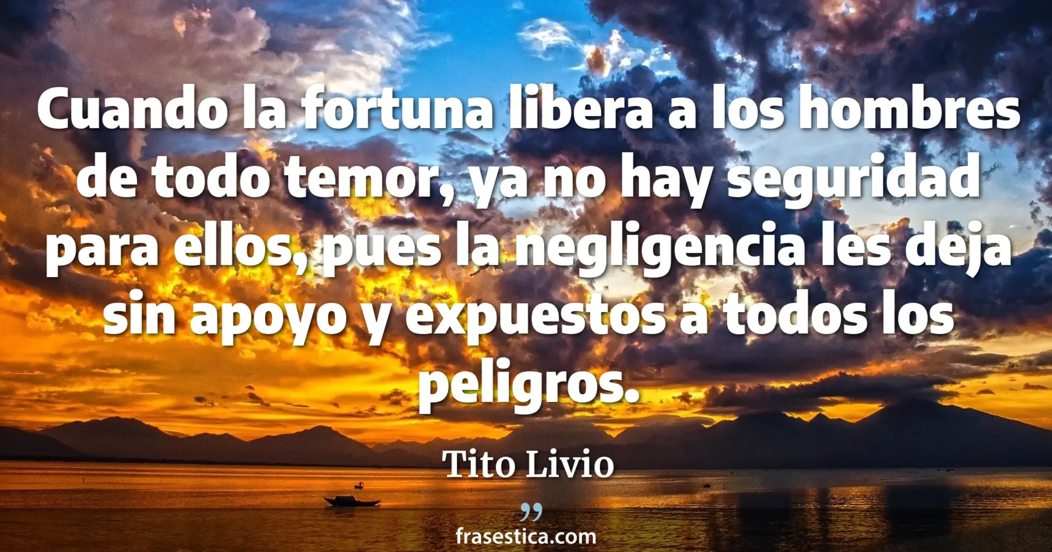 Cuando la fortuna libera a los hombres de todo temor, ya no hay seguridad para ellos, pues la negligencia les deja sin apoyo y expuestos a todos los peligros. - Tito Livio