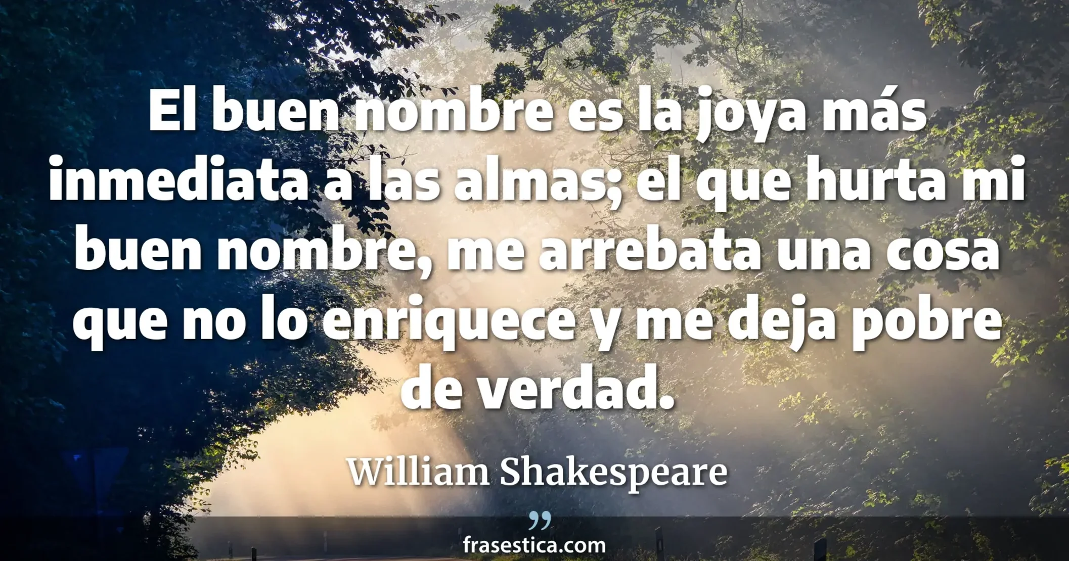 El buen nombre es la joya más inmediata a las almas; el que hurta mi buen nombre, me arrebata una cosa que no lo enriquece y me deja pobre de verdad. - William Shakespeare