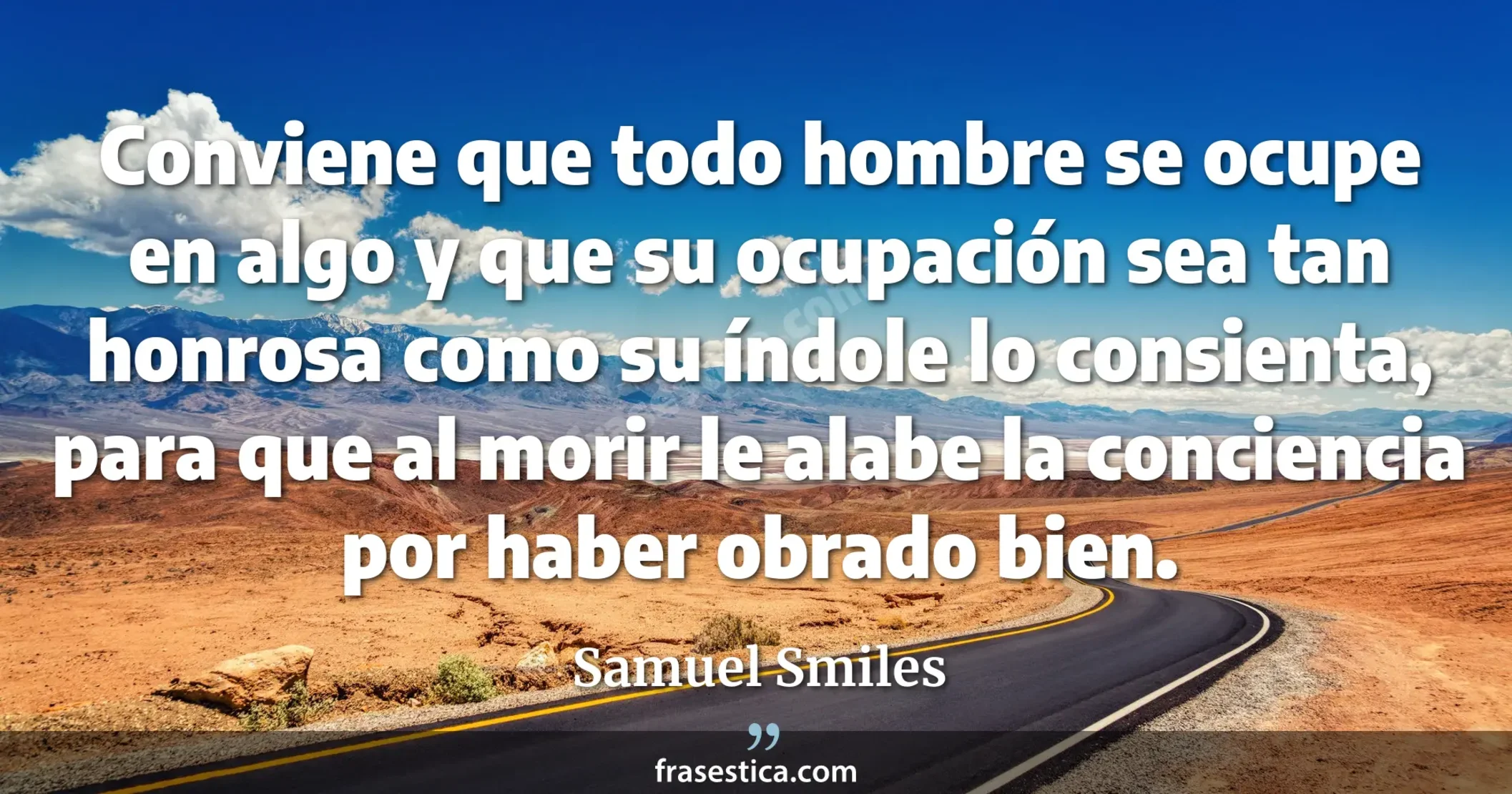 Conviene que todo hombre se ocupe en algo y que su ocupación sea tan honrosa como su índole lo consienta, para que al morir le alabe la conciencia por haber obrado bien. - Samuel Smiles