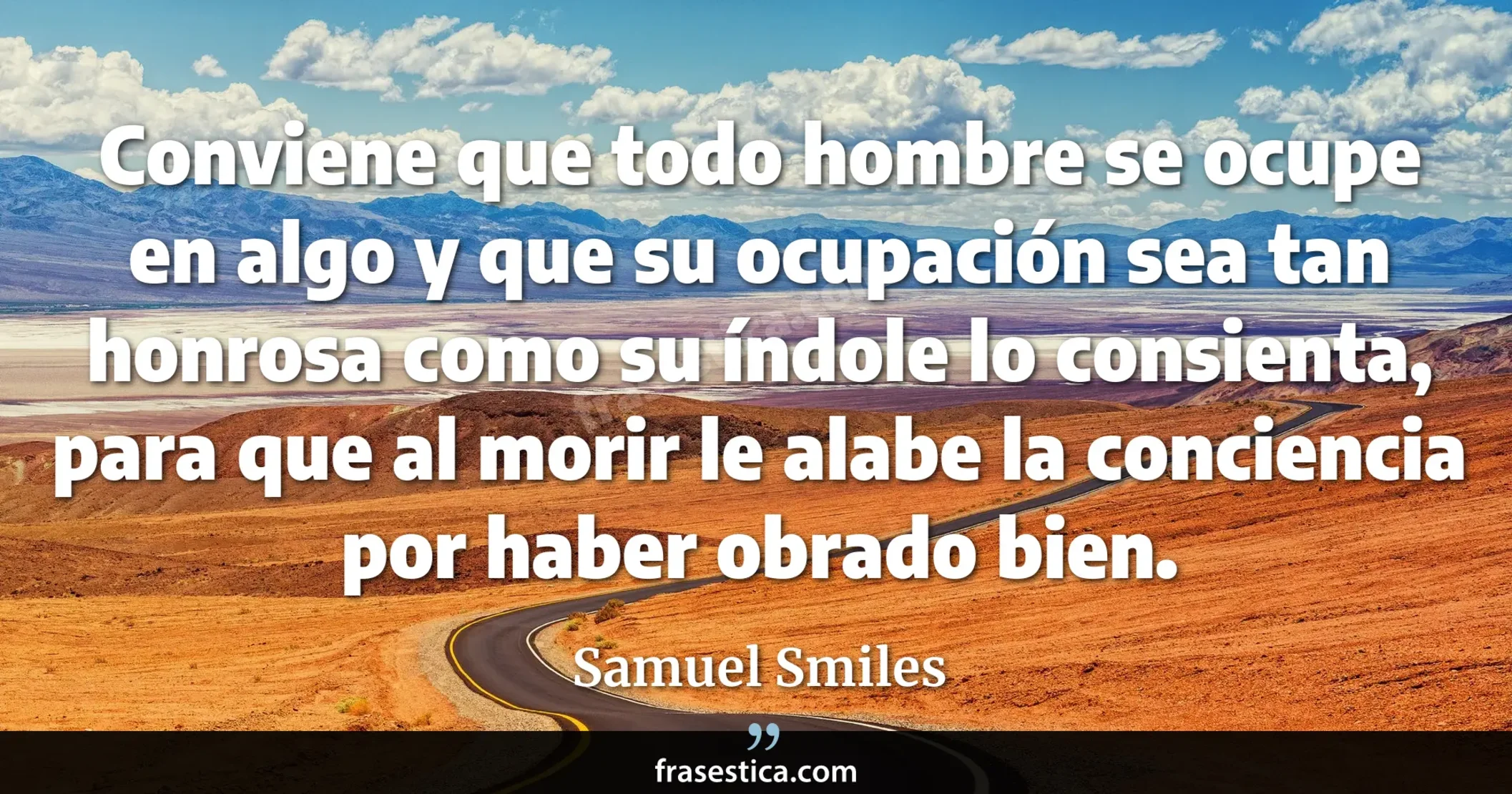 Conviene que todo hombre se ocupe en algo y que su ocupación sea tan honrosa como su índole lo consienta, para que al morir le alabe la conciencia por haber obrado bien. - Samuel Smiles