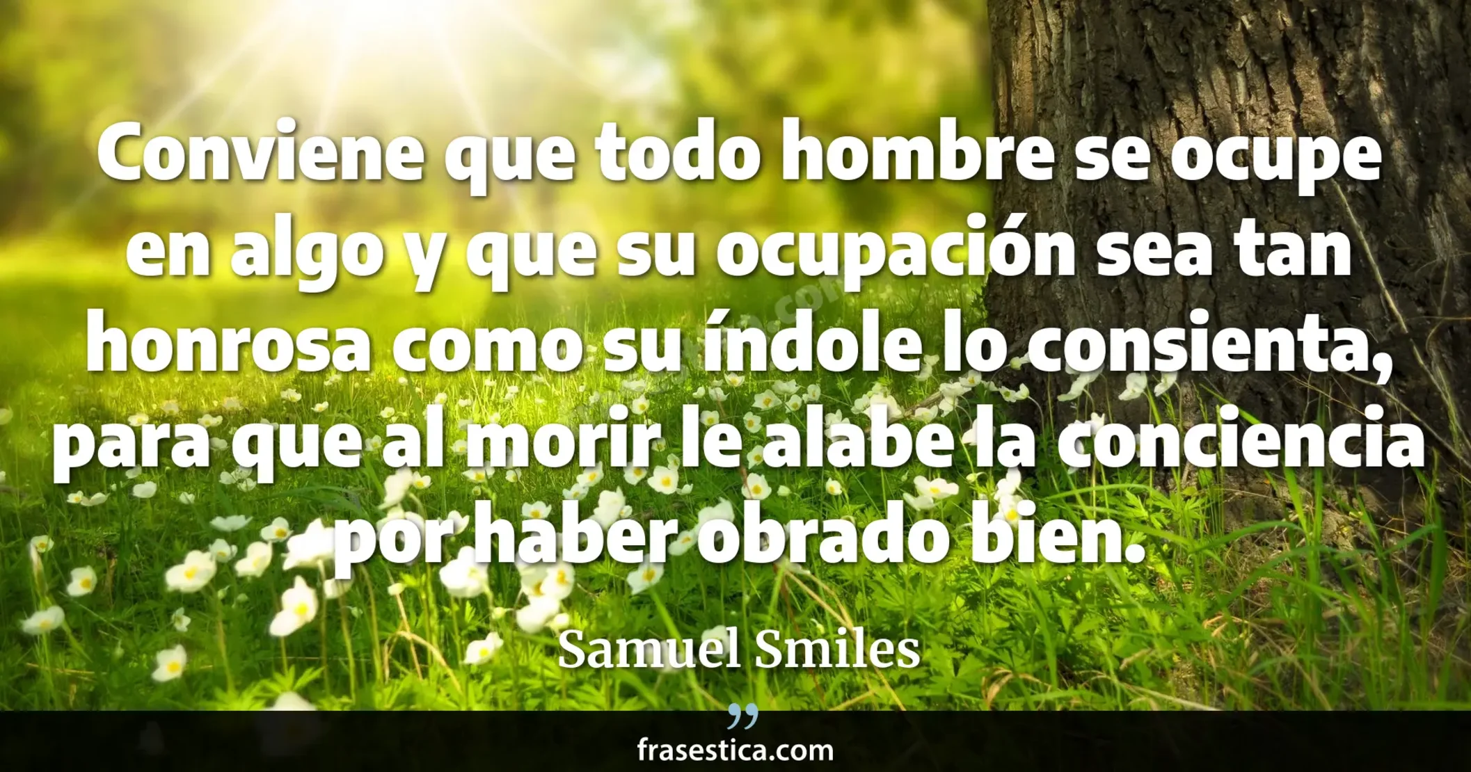Conviene que todo hombre se ocupe en algo y que su ocupación sea tan honrosa como su índole lo consienta, para que al morir le alabe la conciencia por haber obrado bien. - Samuel Smiles