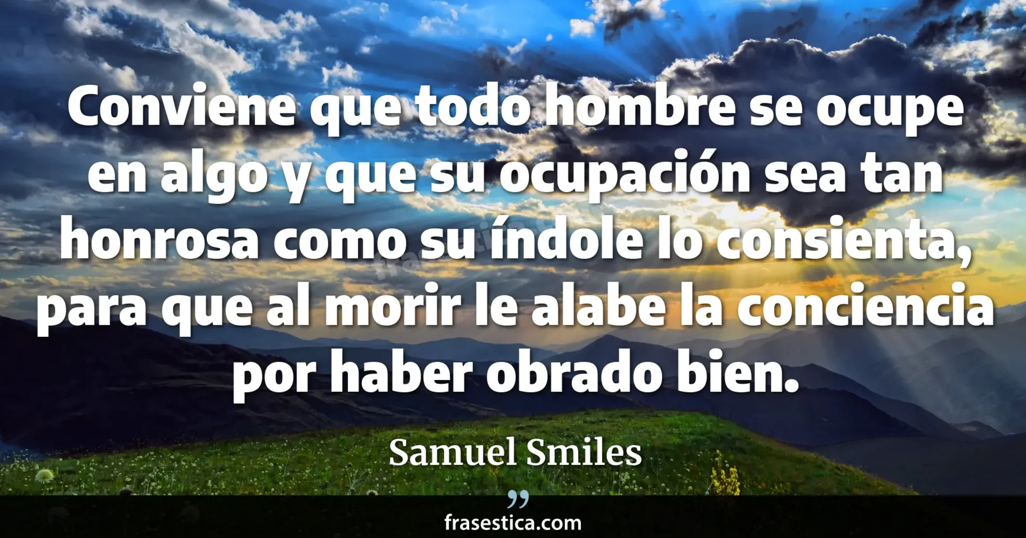 Conviene que todo hombre se ocupe en algo y que su ocupación sea tan honrosa como su índole lo consienta, para que al morir le alabe la conciencia por haber obrado bien. - Samuel Smiles
