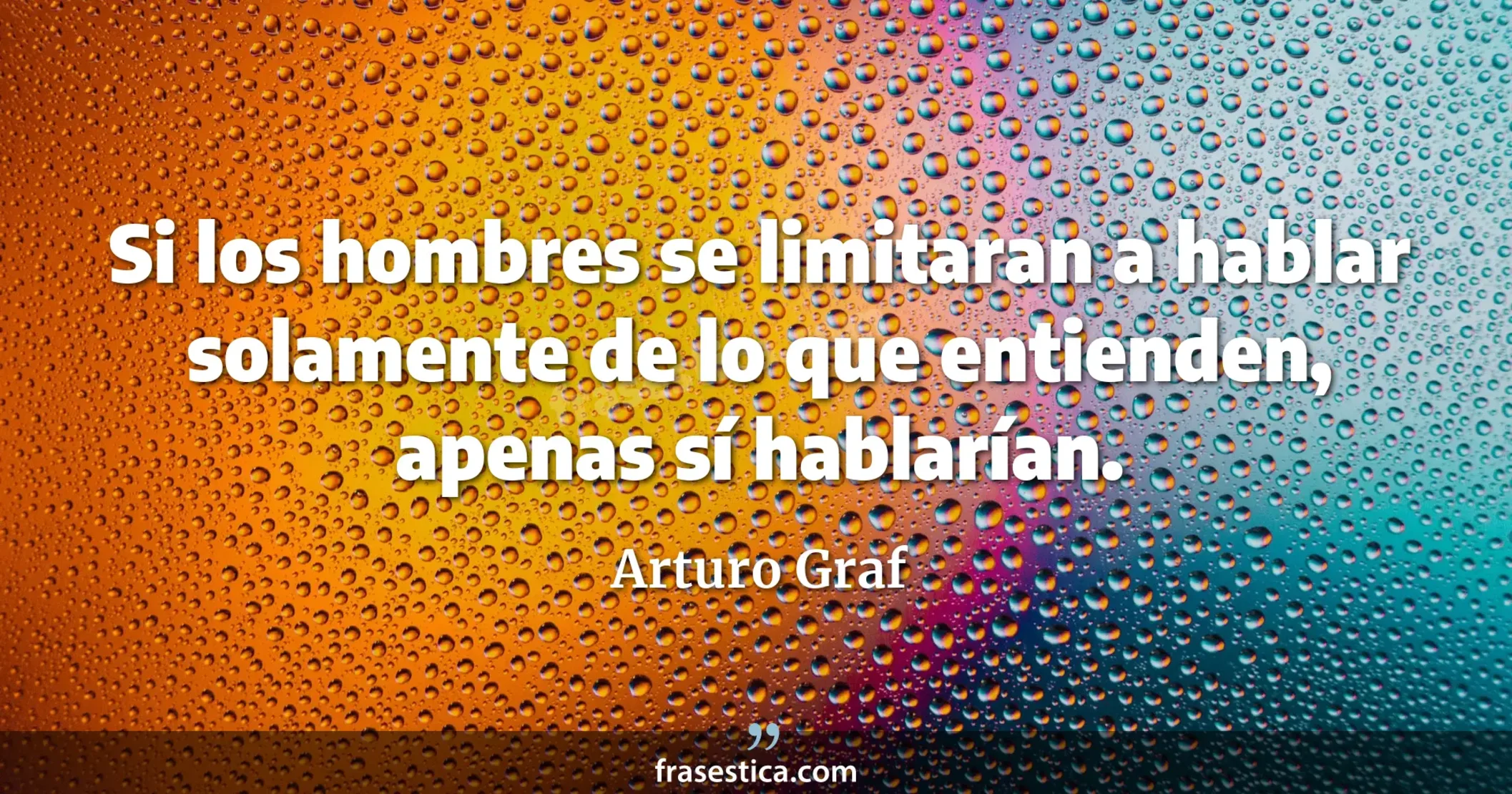 Si los hombres se limitaran a hablar solamente de lo que entienden, apenas sí hablarían. - Arturo Graf