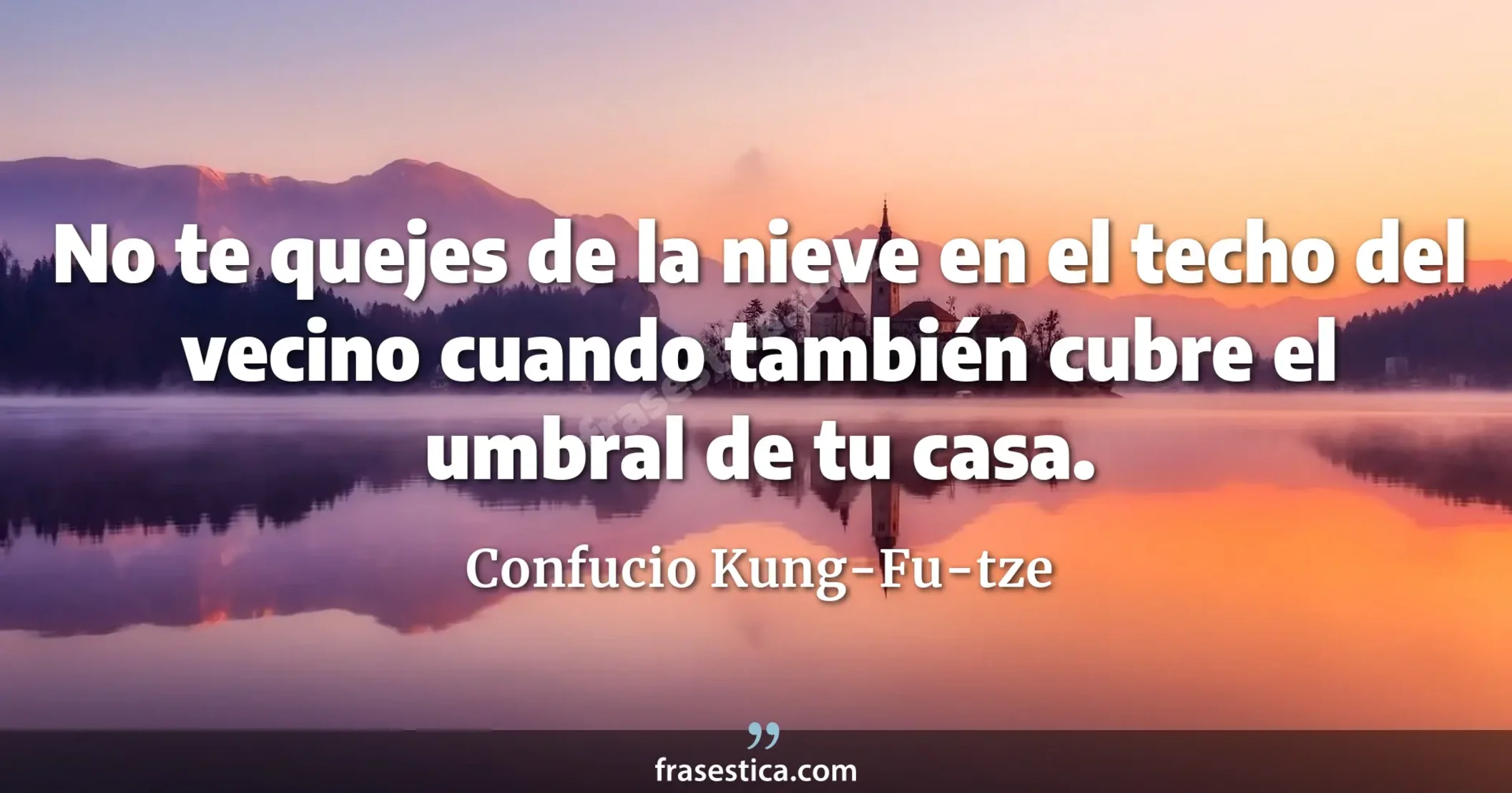 No te quejes de la nieve en el techo del vecino cuando también cubre el umbral de tu casa. - Confucio Kung-Fu-tze
