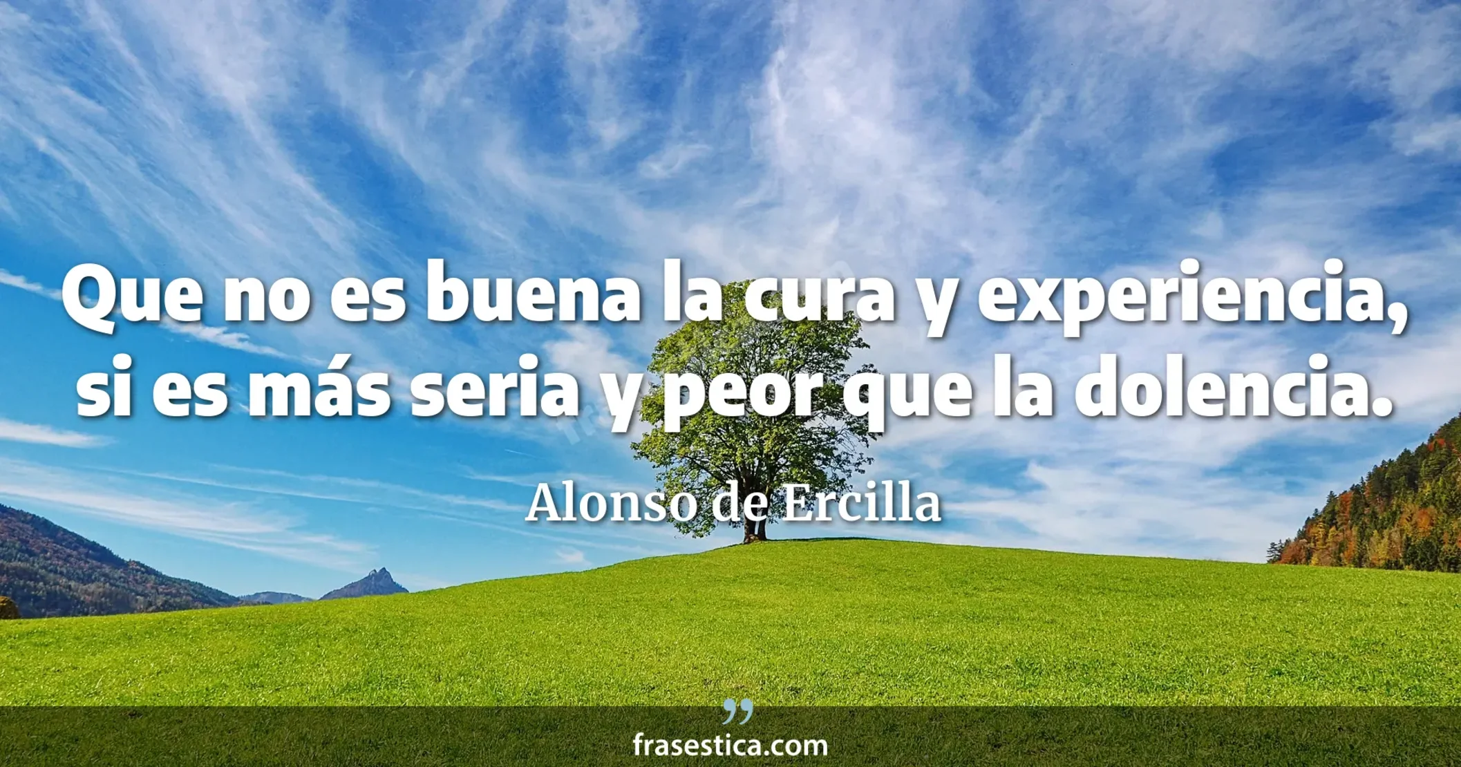 Que no es buena la cura y experiencia, si es más seria y peor que la dolencia. - Alonso de Ercilla