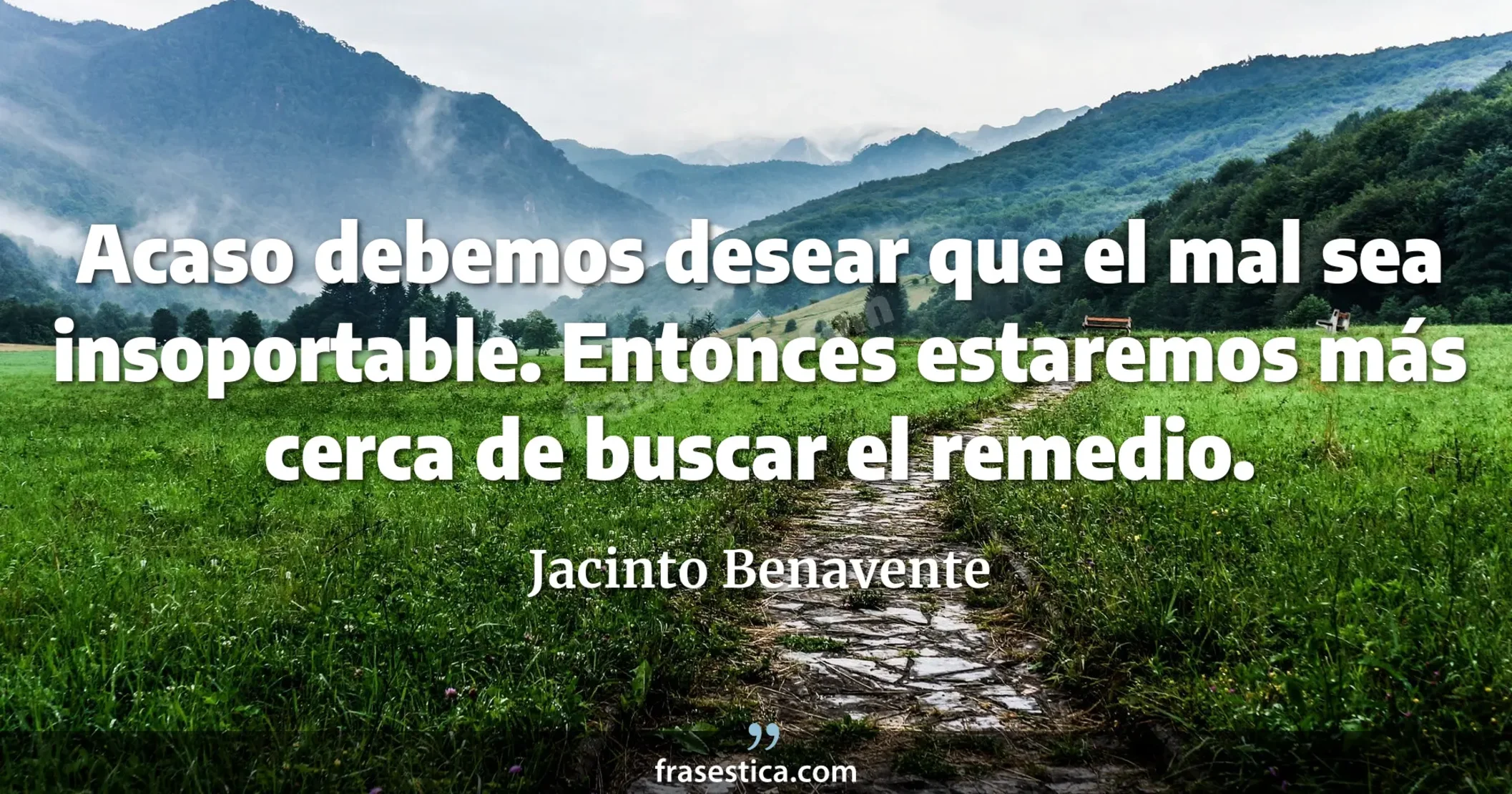 Acaso debemos desear que el mal sea insoportable. Entonces estaremos más cerca de buscar el remedio. - Jacinto Benavente