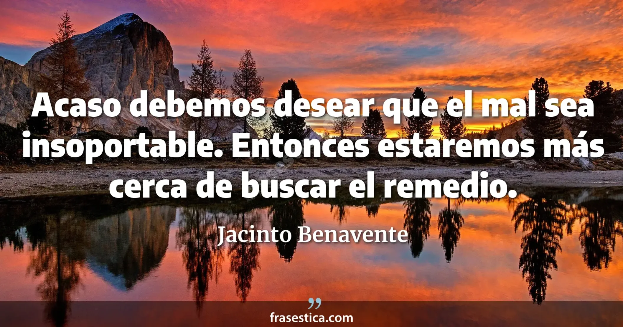 Acaso debemos desear que el mal sea insoportable. Entonces estaremos más cerca de buscar el remedio. - Jacinto Benavente