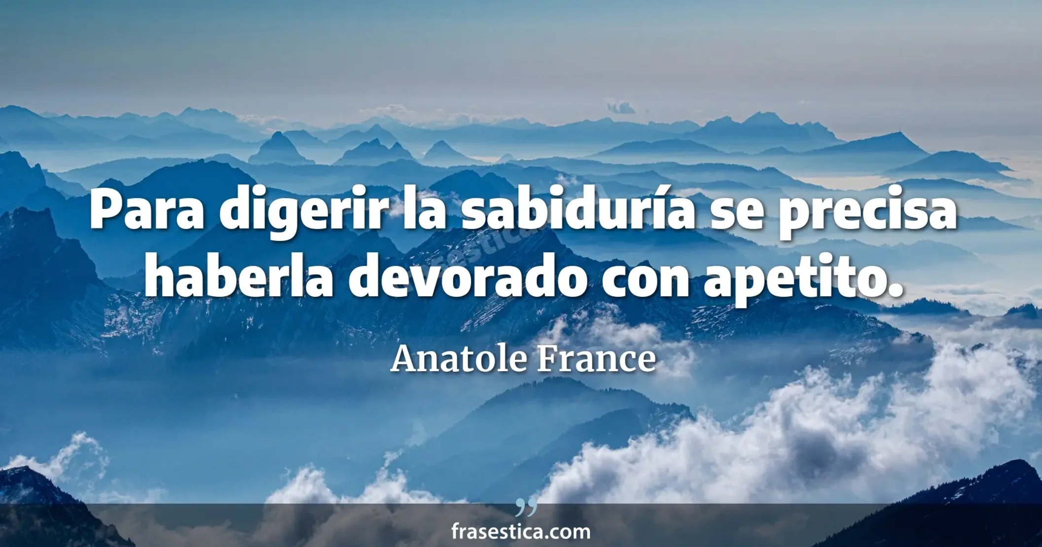 Para digerir la sabiduría se precisa haberla devorado con apetito. - Anatole France