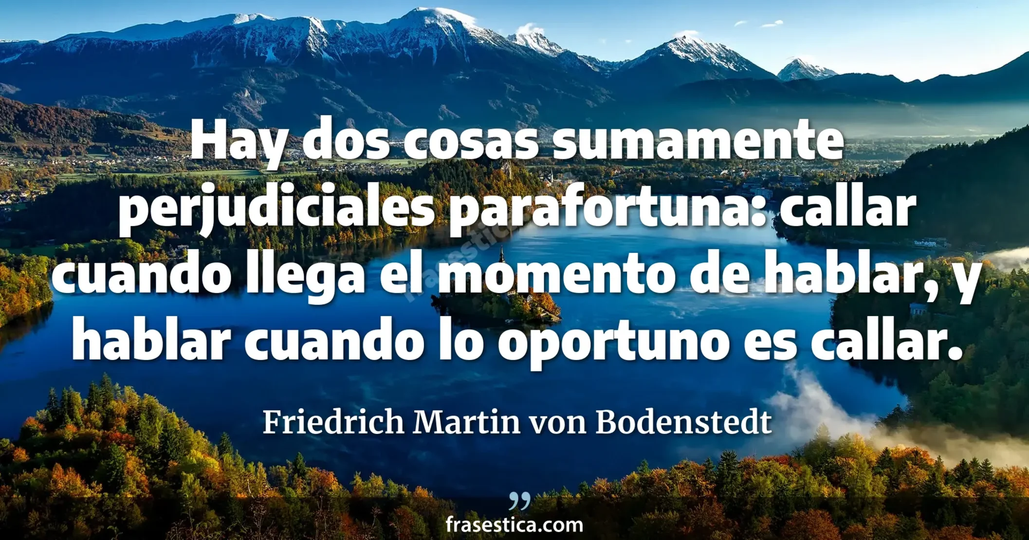 Hay dos cosas sumamente perjudiciales parafortuna: callar cuando llega el momento de hablar, y hablar cuando lo oportuno es callar. - Friedrich Martin von Bodenstedt